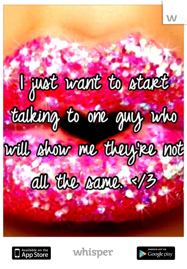 I just want to start talking to one guy who will show me they're not all the same. </3