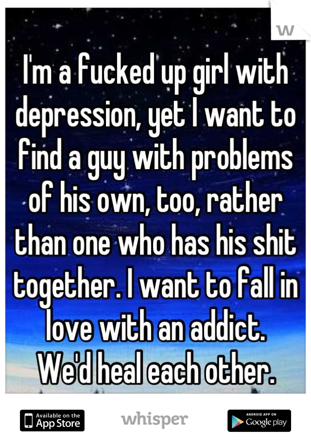 I'm a fucked up girl with depression, yet I want to find a guy with problems 
of his own, too, rather than one who has his shit together. I want to fall in love with an addict. 
We'd heal each other.