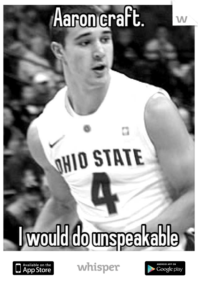 Aaron craft. 



   



I would do unspeakable things to you.