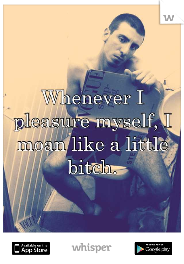 Whenever I pleasure myself, I moan like a little bitch.