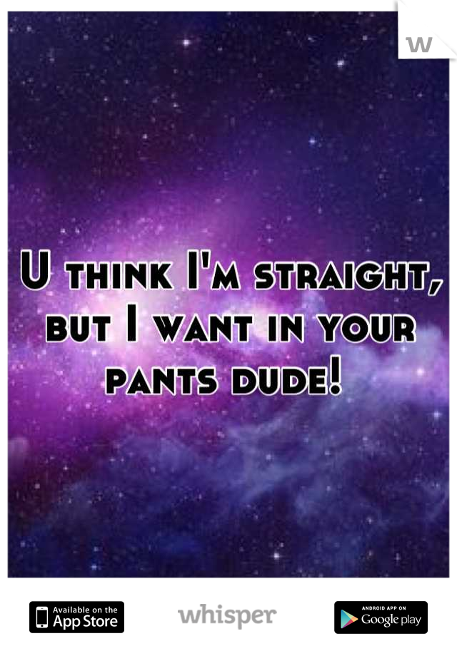 U think I'm straight, but I want in your pants dude! 