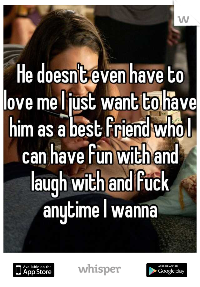 He doesn't even have to love me I just want to have him as a best friend who I can have fun with and laugh with and fuck anytime I wanna