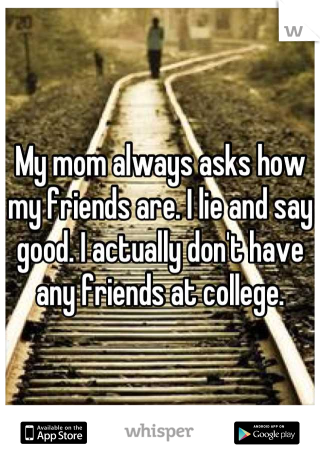 My mom always asks how my friends are. I lie and say good. I actually don't have any friends at college.