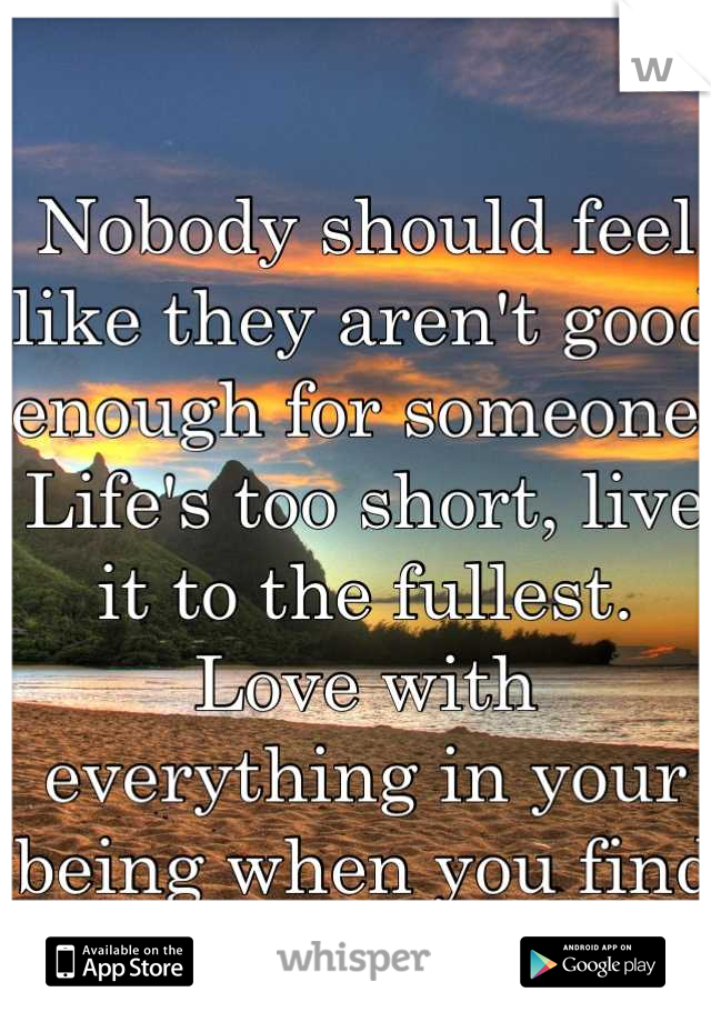 Nobody should feel like they aren't good enough for someone. Life's too short, live it to the fullest. Love with everything in your being when you find that one.