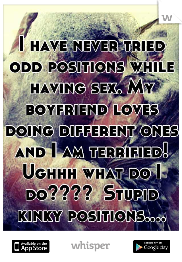 I have never tried odd positions while having sex. My boyfriend loves doing different ones and I am terrified! Ughhh what do I do????  Stupid kinky positions....