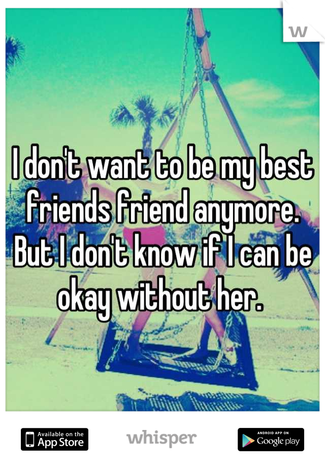 I don't want to be my best friends friend anymore. 
But I don't know if I can be okay without her. 
