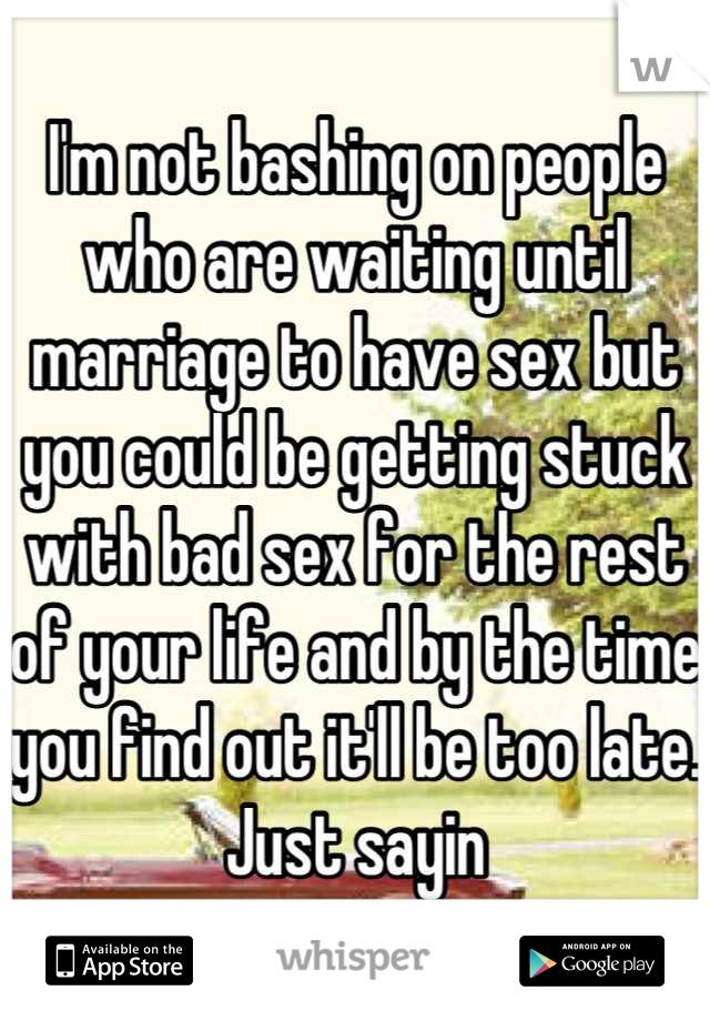 I'm not bashing on people who are waiting until marriage to have sex but you could be getting stuck with bad sex for the rest of your life and by the time you find out it'll be too late. Just sayin