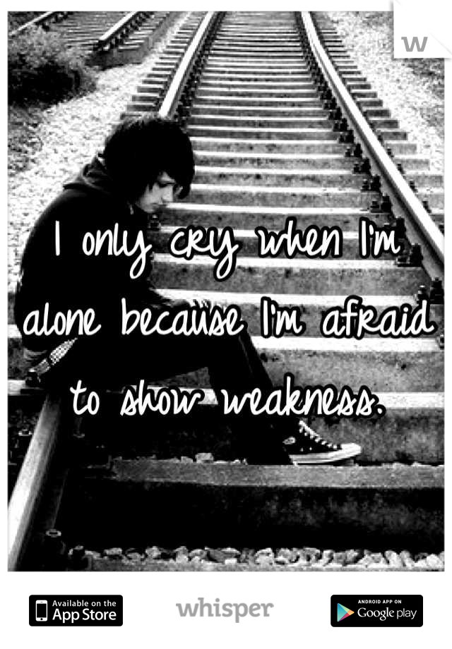 I only cry when I'm alone because I'm afraid to show weakness.