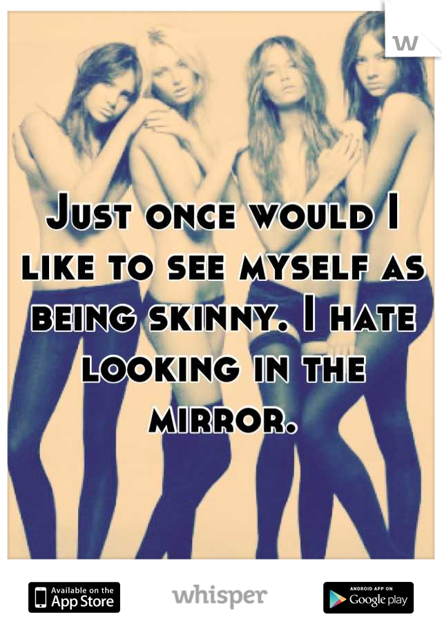 Just once would I like to see myself as being skinny. I hate looking in the mirror.