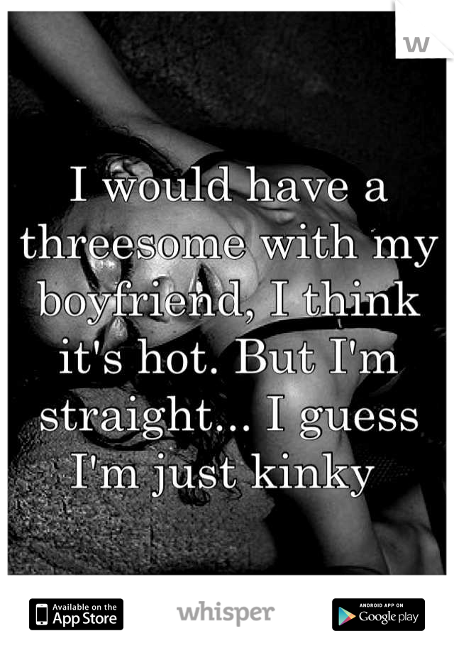 I would have a threesome with my boyfriend, I think it's hot. But I'm straight... I guess I'm just kinky 