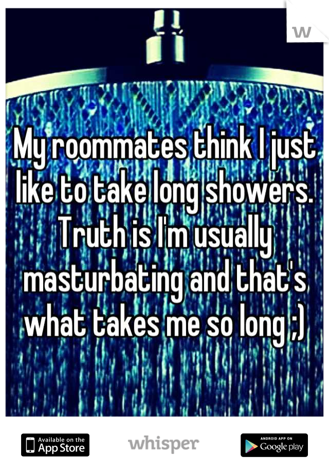 My roommates think I just like to take long showers. Truth is I'm usually masturbating and that's what takes me so long ;)
