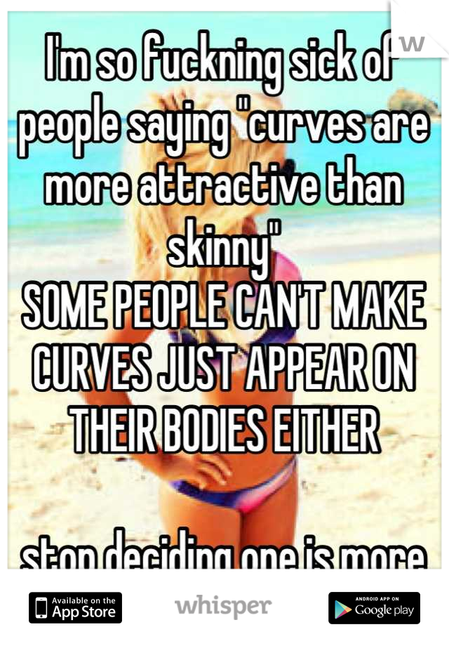 I'm so fuckning sick of people saying "curves are more attractive than skinny" 
SOME PEOPLE CAN'T MAKE CURVES JUST APPEAR ON THEIR BODIES EITHER 

stop deciding one is more attractive than the other