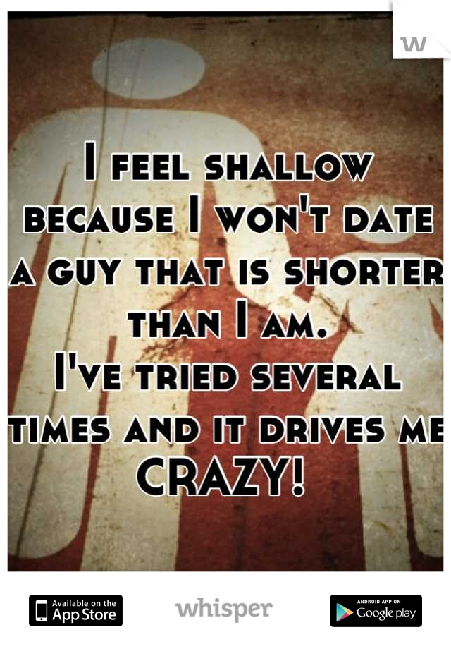 I feel shallow because I won't date a guy that is shorter than I am. 
I've tried several times and it drives me CRAZY! 