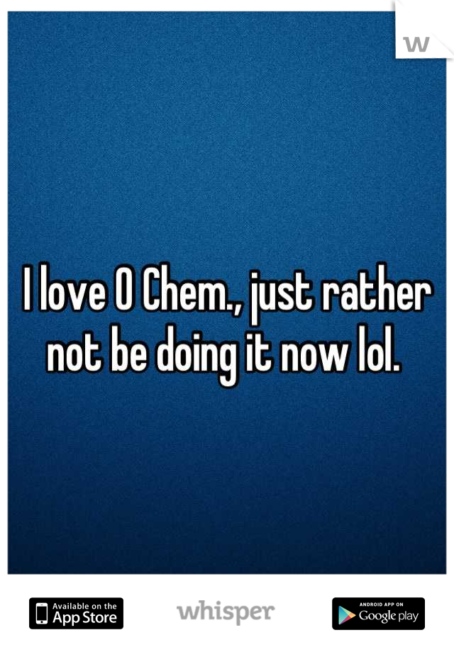 I love O Chem., just rather not be doing it now lol. 