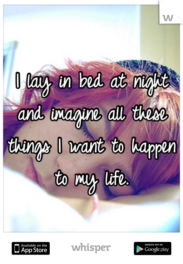 I lay in bed at night and imagine all these things I want to happen to my life.