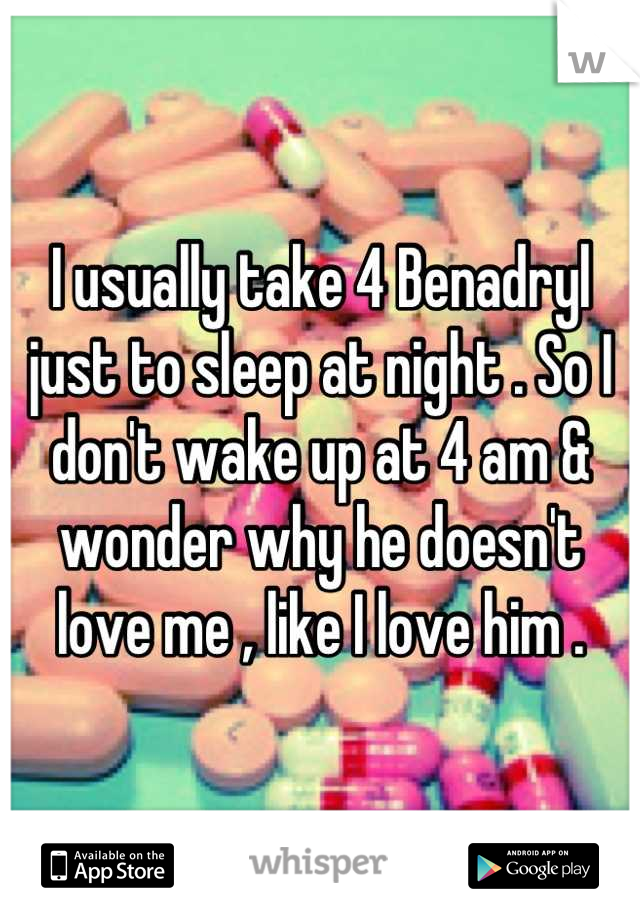 I usually take 4 Benadryl just to sleep at night . So I don't wake up at 4 am & wonder why he doesn't love me , like I love him .