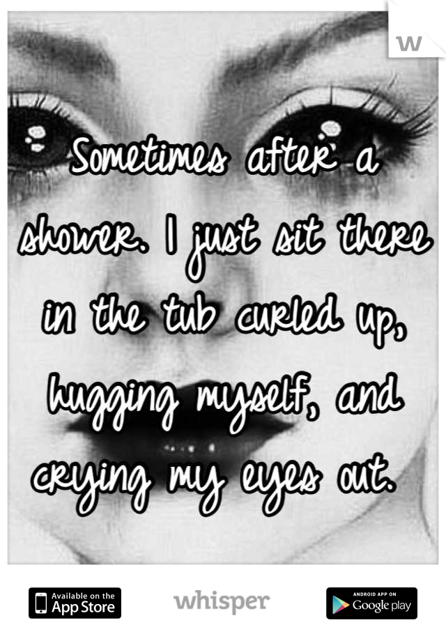 Sometimes after a shower. I just sit there in the tub curled up, hugging myself, and crying my eyes out. 