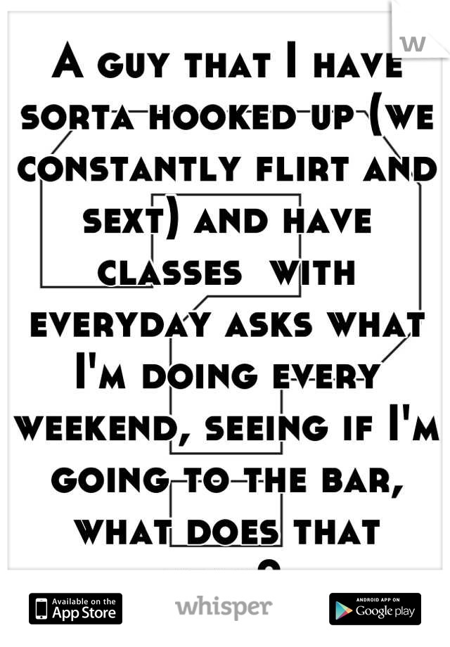 A guy that I have sorta hooked up (we constantly flirt and sext) and have classes  with everyday asks what I'm doing every weekend, seeing if I'm going to the bar, what does that mean? 