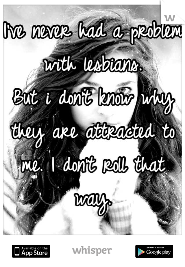 I've never had a problem with lesbians. 
But i don't know why they are attracted to me. I don't roll that way.


