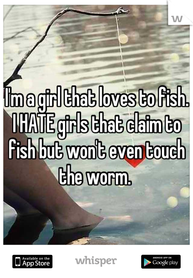 I'm a girl that loves to fish. I HATE girls that claim to fish but won't even touch the worm. 