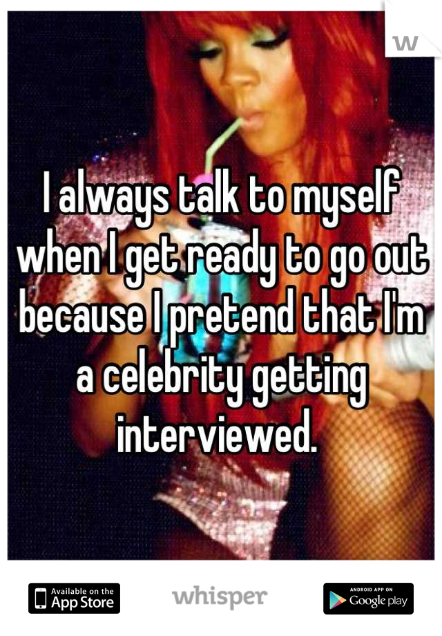 I always talk to myself when I get ready to go out because I pretend that I'm a celebrity getting interviewed. 