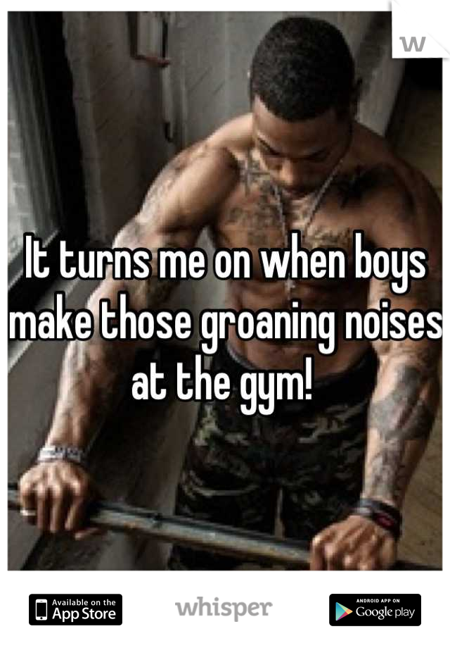 It turns me on when boys make those groaning noises at the gym! 