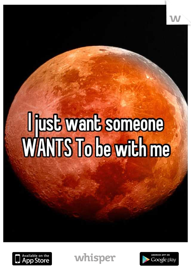 I just want someone WANTS To be with me