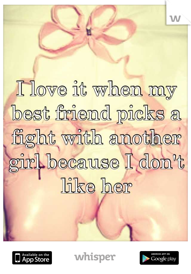 I love it when my best friend picks a fight with another girl because I don't like her