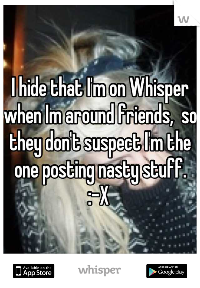 I hide that I'm on Whisper when Im around friends,  so they don't suspect I'm the one posting nasty stuff. 
:-X 