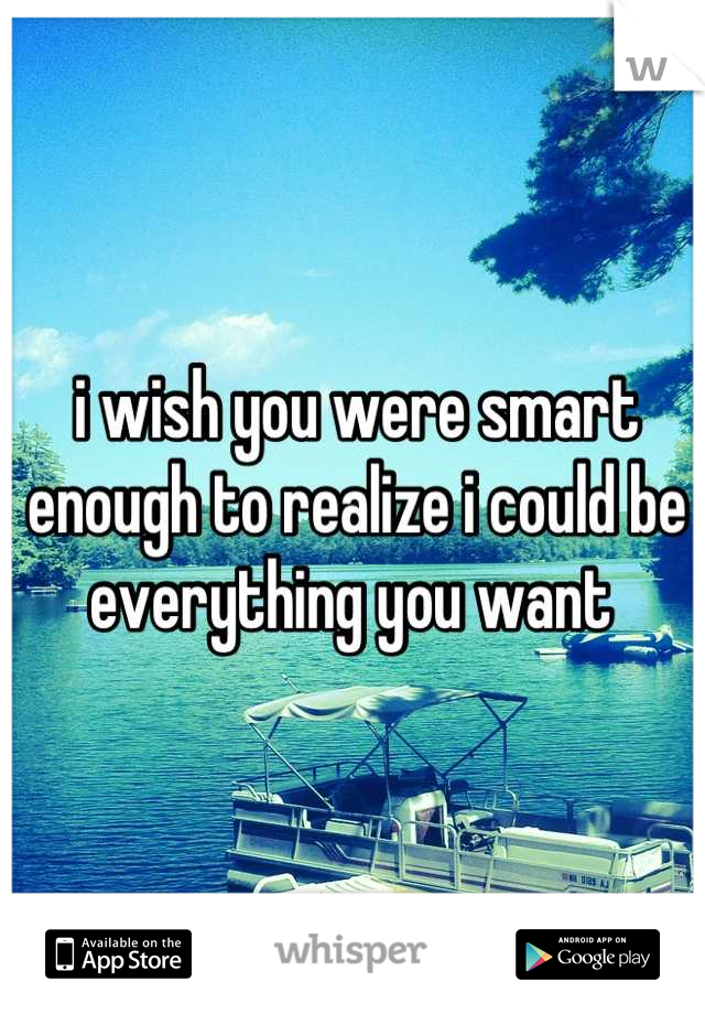 i wish you were smart enough to realize i could be everything you want 