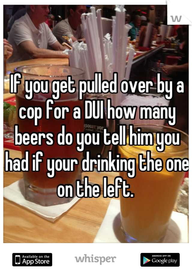 If you get pulled over by a cop for a DUI how many beers do you tell him you had if your drinking the one on the left. 