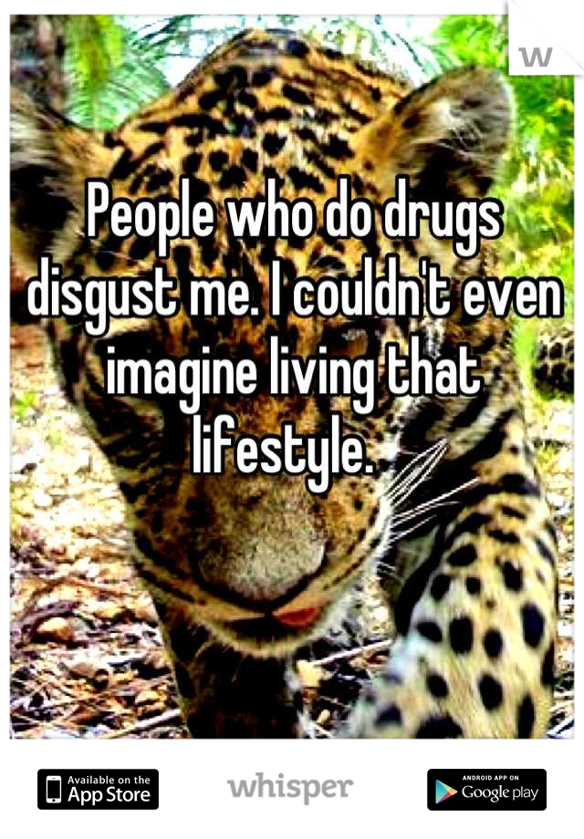 People who do drugs disgust me. I couldn't even imagine living that lifestyle.  