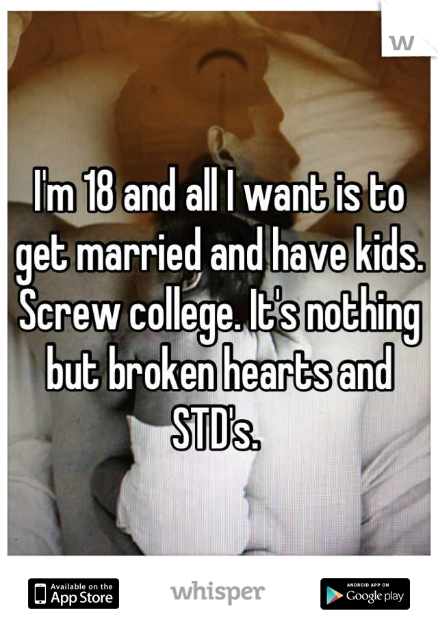 I'm 18 and all I want is to get married and have kids. Screw college. It's nothing but broken hearts and STD's. 