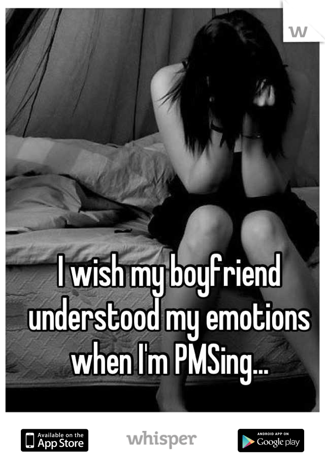 I wish my boyfriend understood my emotions when I'm PMSing...