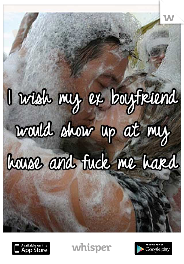 I wish my ex boyfriend would show up at my house and fuck me hard
