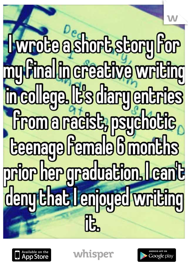 I wrote a short story for my final in creative writing in college. It's diary entries from a racist, psychotic teenage female 6 months prior her graduation. I can't deny that I enjoyed writing it. 