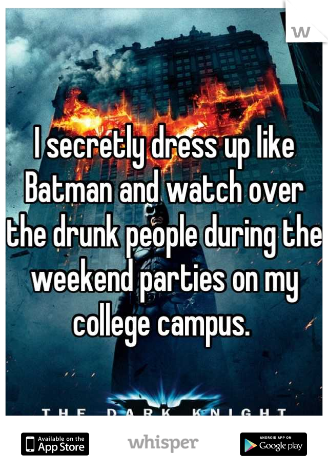I secretly dress up like Batman and watch over the drunk people during the weekend parties on my college campus. 