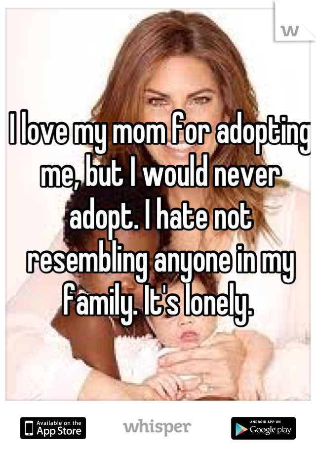 I love my mom for adopting me, but I would never adopt. I hate not resembling anyone in my family. It's lonely. 