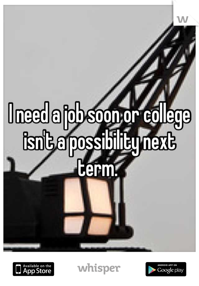 I need a job soon or college isn't a possibility next term. 