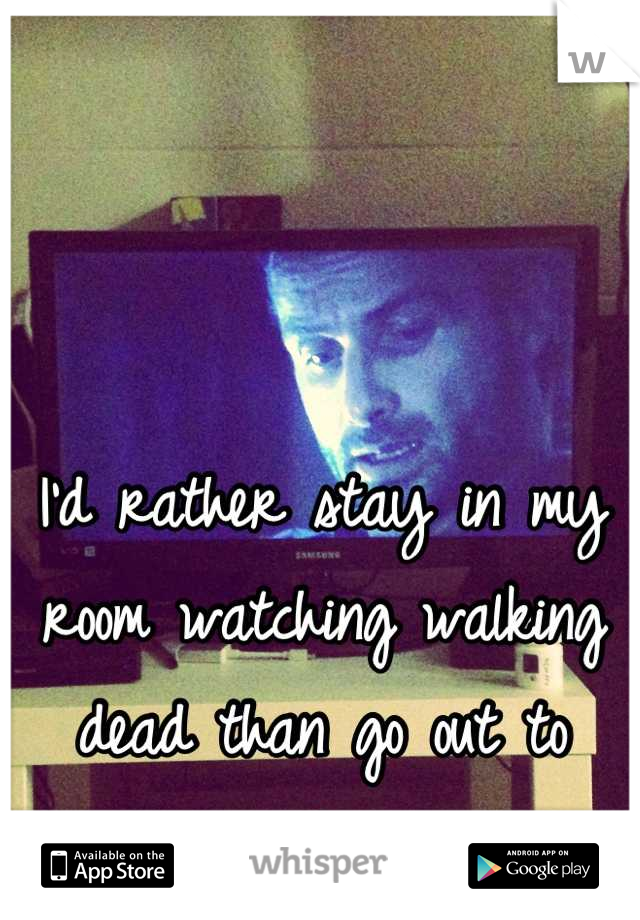 I'd rather stay in my room watching walking dead than go out to parties...