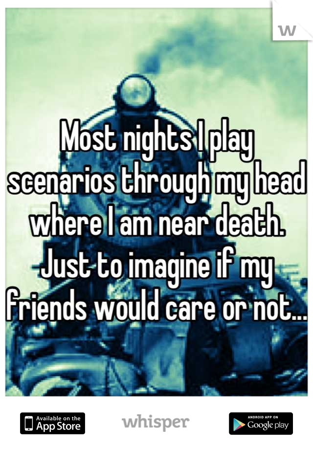 Most nights I play scenarios through my head where I am near death. Just to imagine if my friends would care or not... 