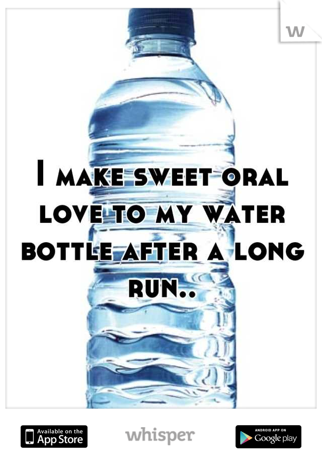 I make sweet oral love to my water bottle after a long run..