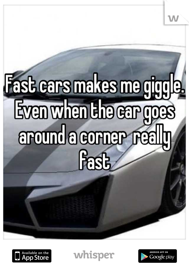 Fast cars makes me giggle. Even when the car goes around a corner  really fast