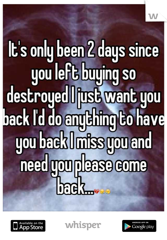 It's only been 2 days since you left buying so destroyed I just want you back I'd do anything to have you back I miss you and need you please come back...💔😪😢