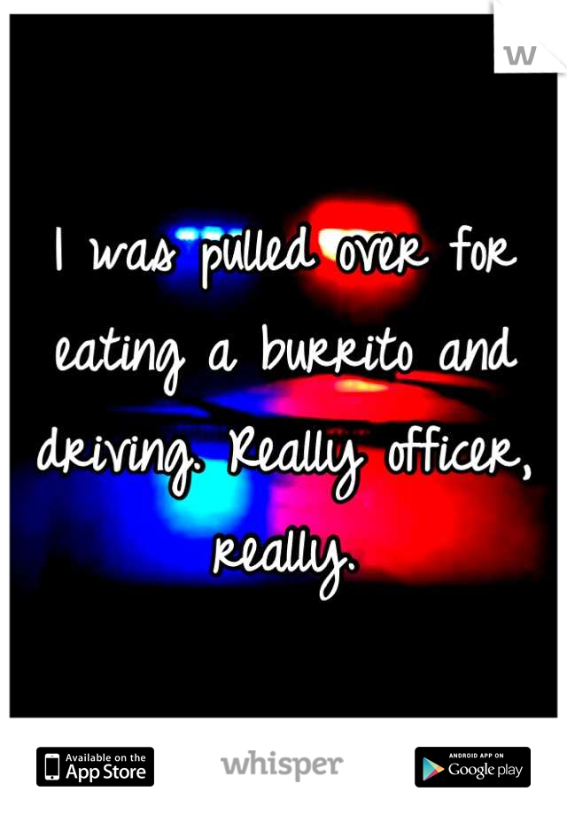 I was pulled over for eating a burrito and driving. Really officer, really.