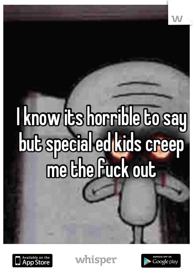 I know its horrible to say but special ed kids creep me the fuck out