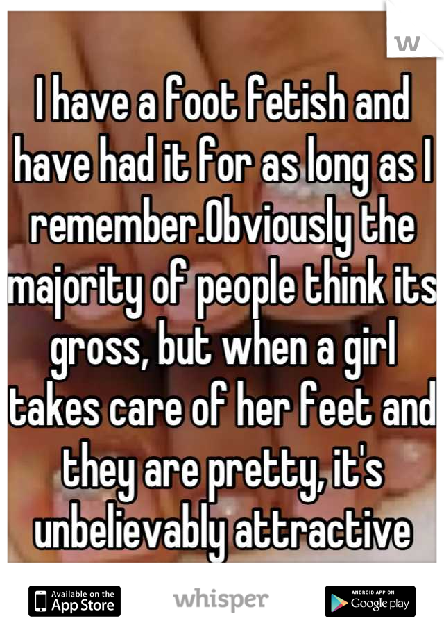 I have a foot fetish and have had it for as long as I remember.Obviously the majority of people think its gross, but when a girl takes care of her feet and they are pretty, it's unbelievably attractive