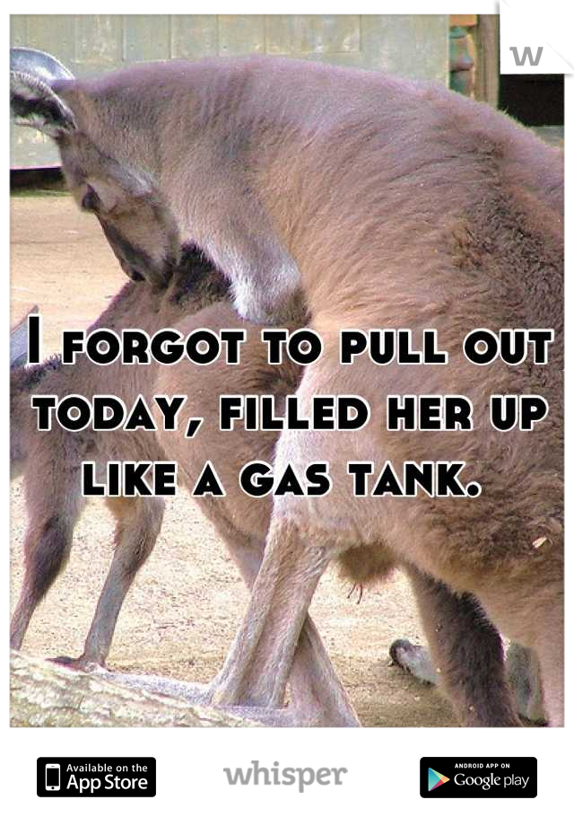 I forgot to pull out today, filled her up like a gas tank. 