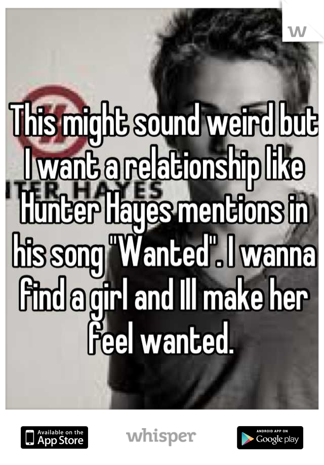 This might sound weird but I want a relationship like Hunter Hayes mentions in his song "Wanted". I wanna find a girl and Ill make her feel wanted. 