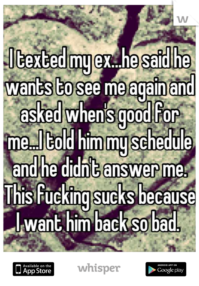 I texted my ex...he said he wants to see me again and asked when's good for me...I told him my schedule and he didn't answer me. This fucking sucks because I want him back so bad. 